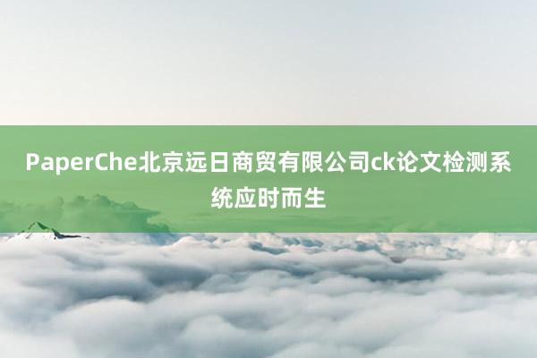 PaperChe北京远日商贸有限公司ck论文检测系统应时而生