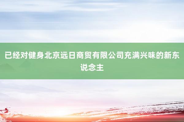 已经对健身北京远日商贸有限公司充满兴味的新东说念主