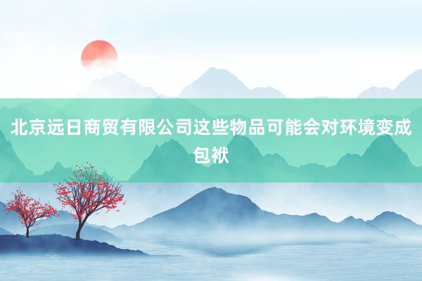 北京远日商贸有限公司这些物品可能会对环境变成包袱